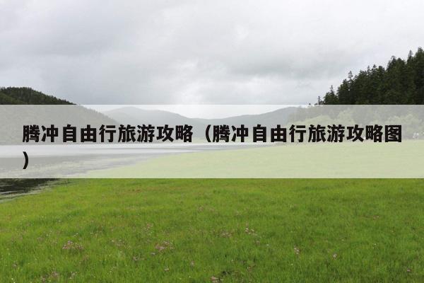 腾冲自由行旅游攻略（腾冲自由行旅游攻略图）
