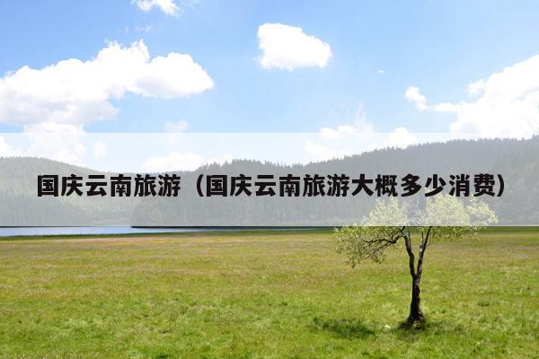 国庆云南旅游（国庆云南旅游大概多少消费）