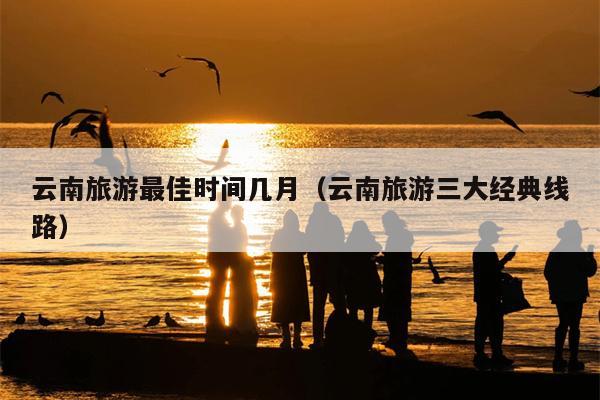 云南旅游最佳时间几月（云南旅游三大经典线路）