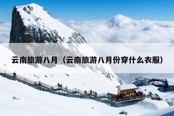 云南旅游八月（云南旅游八月份穿什么衣服）