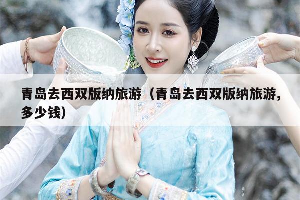 青岛去西双版纳旅游（青岛去西双版纳旅游,多少钱）