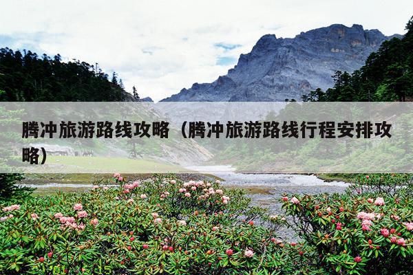 腾冲旅游路线攻略（腾冲旅游路线行程安排攻略）