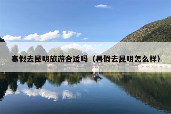 寒假去昆明旅游合适吗（暑假去昆明怎么样）
