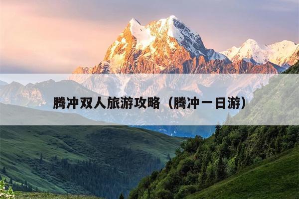 腾冲双人旅游攻略（腾冲一日游）