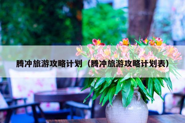 腾冲旅游攻略计划（腾冲旅游攻略计划表）
