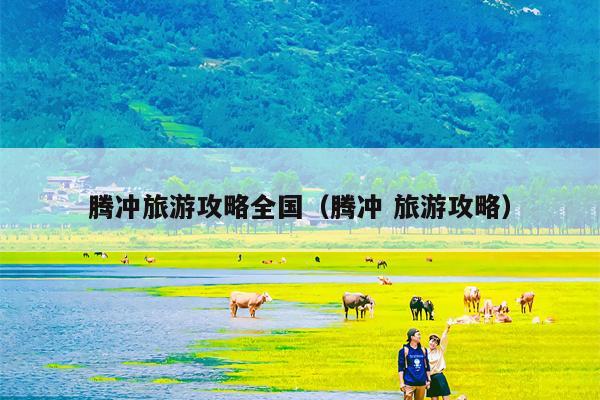腾冲旅游攻略全国（腾冲 旅游攻略）