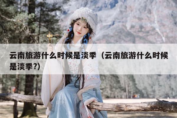 云南旅游什么时候是淡季（云南旅游什么时候是淡季?）
