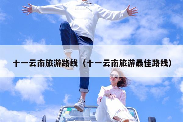 十一云南旅游路线（十一云南旅游最佳路线）
