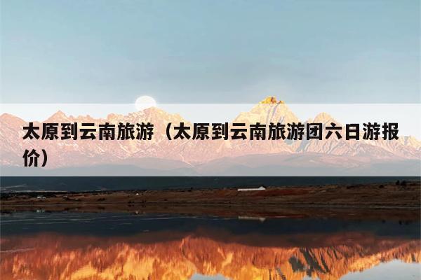 太原到云南旅游（太原到云南旅游团六日游报价）