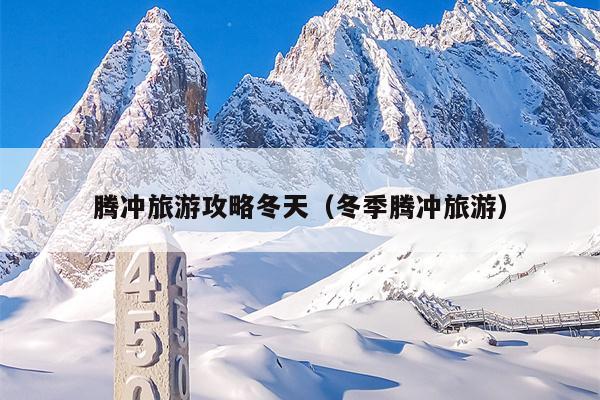 腾冲旅游攻略冬天（冬季腾冲旅游）