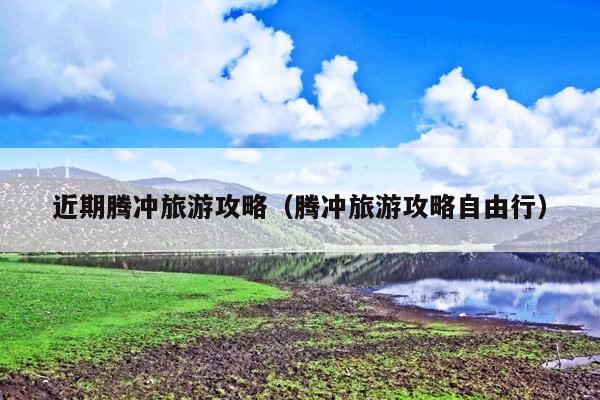 近期腾冲旅游攻略（腾冲旅游攻略自由行）