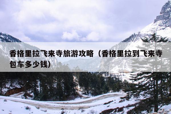 香格里拉飞来寺旅游攻略（香格里拉到飞来寺包车多少钱）