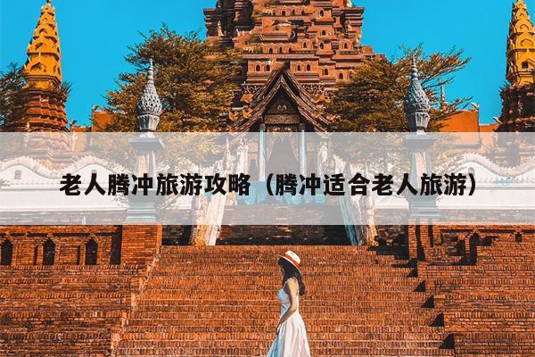 老人腾冲旅游攻略（腾冲适合老人旅游）