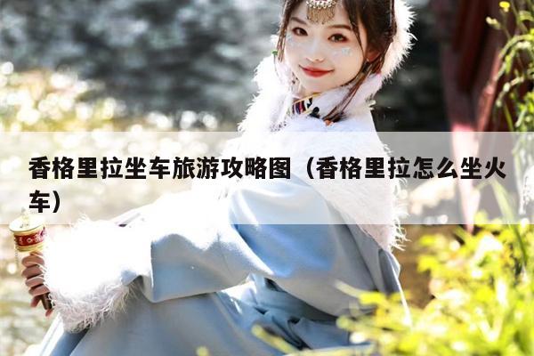 香格里拉坐车旅游攻略图（香格里拉怎么坐火车）