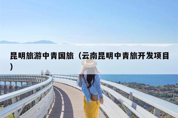 昆明旅游中青国旅（云南昆明中青旅开发项目）