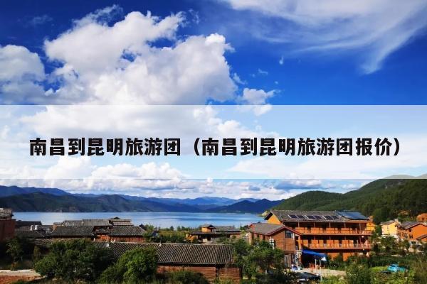 南昌到昆明旅游团（南昌到昆明旅游团报价）