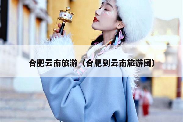 合肥云南旅游（合肥到云南旅游团）