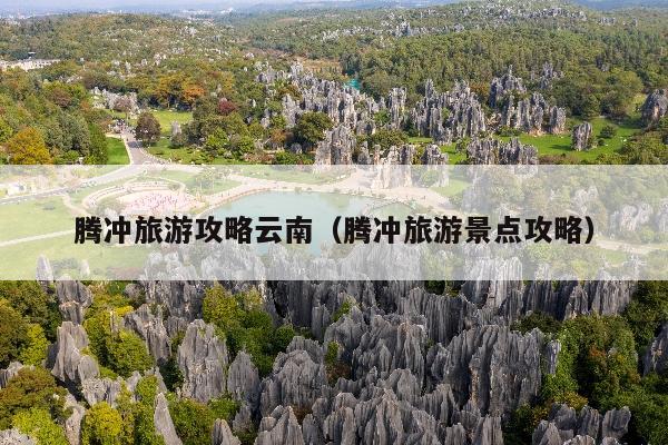 腾冲旅游攻略云南（腾冲旅游景点攻略）