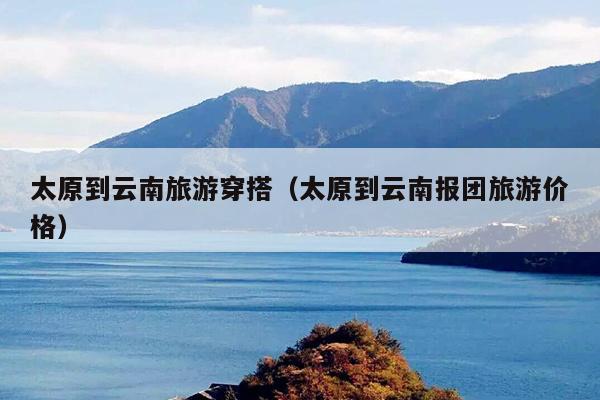 太原到云南旅游穿搭（太原到云南报团旅游价格）