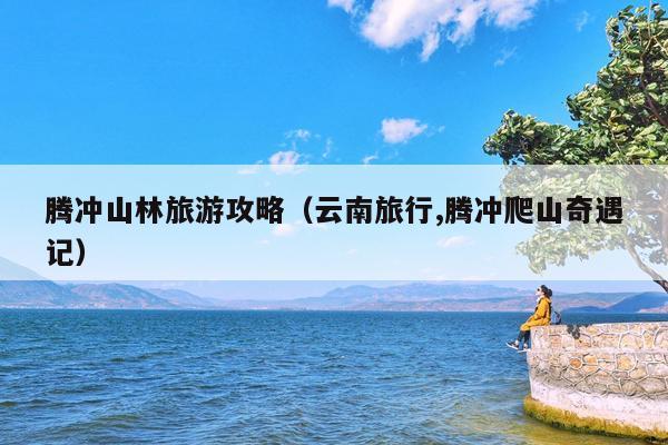 腾冲山林旅游攻略（云南旅行,腾冲爬山奇遇记）