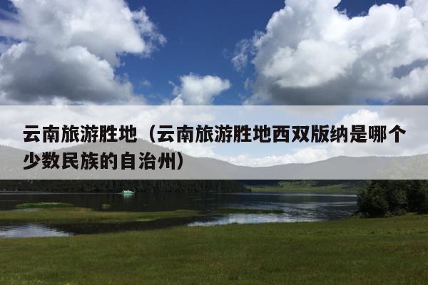 云南旅游胜地（云南旅游胜地西双版纳是哪个少数民族的自治州）