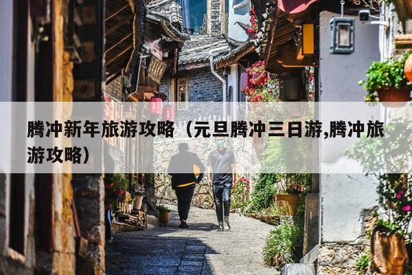腾冲新年旅游攻略（元旦腾冲三日游,腾冲旅游攻略）