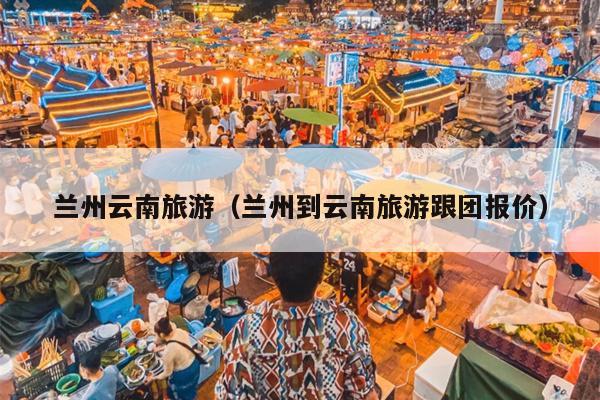 兰州云南旅游（兰州到云南旅游跟团报价）