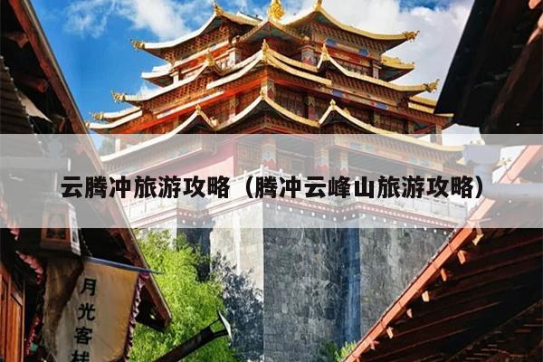 云腾冲旅游攻略（腾冲云峰山旅游攻略）