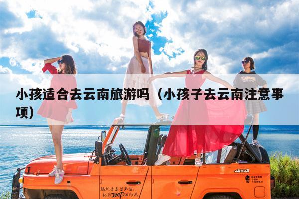 小孩适合去云南旅游吗（小孩子去云南注意事项）