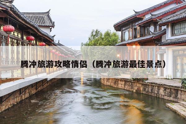 腾冲旅游攻略情侣（腾冲旅游最佳景点）