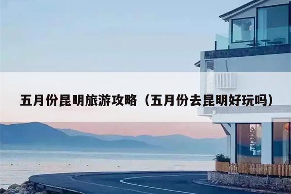 五月份昆明旅游攻略（五月份去昆明好玩吗）
