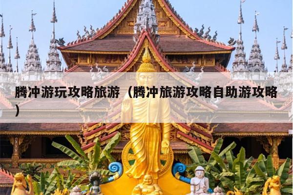 腾冲游玩攻略旅游（腾冲旅游攻略自助游攻略）