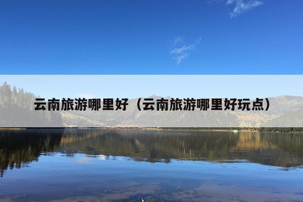 云南旅游哪里好（云南旅游哪里好玩点）
