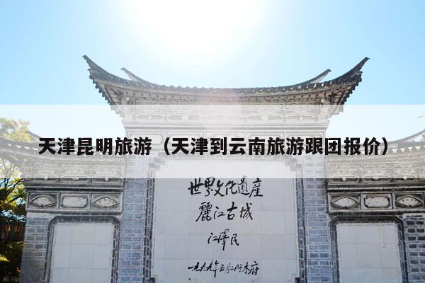 天津昆明旅游（天津到云南旅游跟团报价）