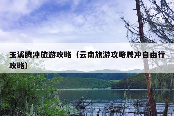 玉溪腾冲旅游攻略（云南旅游攻略腾冲自由行攻略）
