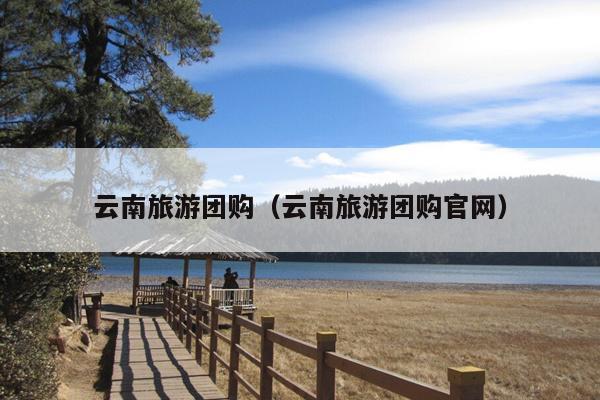 云南旅游团购（云南旅游团购官网）