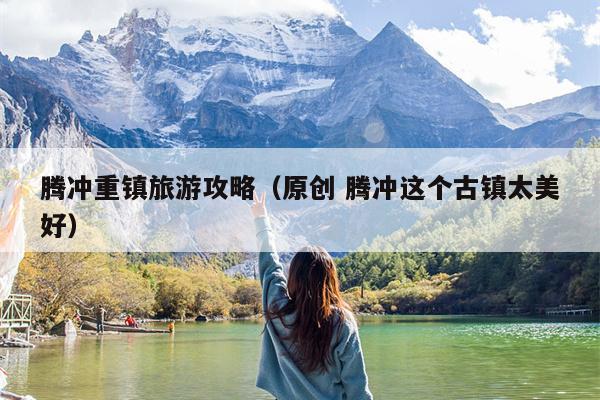 腾冲重镇旅游攻略（原创 腾冲这个古镇太美好）