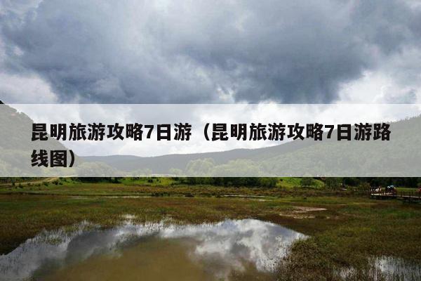 昆明旅游攻略7日游（昆明旅游攻略7日游路线图）