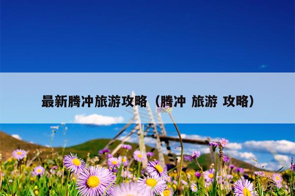 最新腾冲旅游攻略（腾冲 旅游 攻略）
