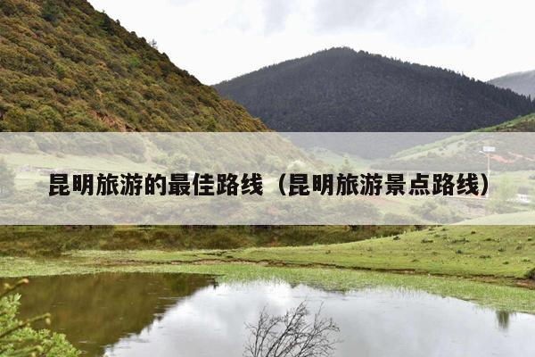 昆明旅游的最佳路线（昆明旅游景点路线）