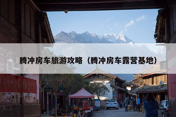 腾冲房车旅游攻略（腾冲房车露营基地）