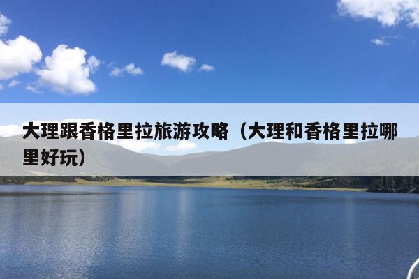 大理跟香格里拉旅游攻略（大理和香格里拉哪里好玩）