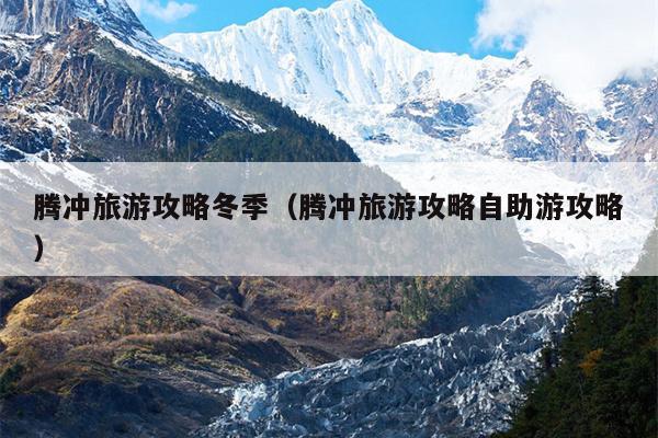 腾冲旅游攻略冬季（腾冲旅游攻略自助游攻略）