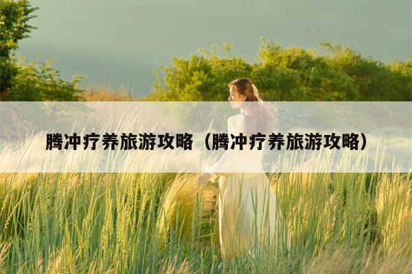 腾冲疗养旅游攻略（腾冲疗养旅游攻略）
