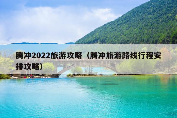 腾冲2022旅游攻略（腾冲旅游路线行程安排攻略）