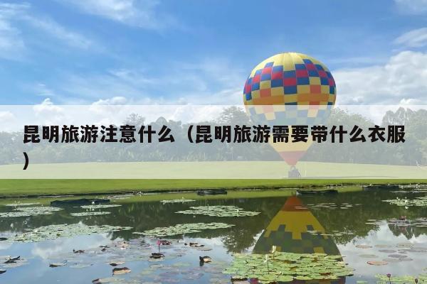 昆明旅游注意什么（昆明旅游需要带什么衣服）