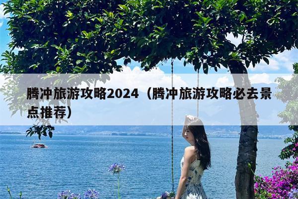 腾冲旅游攻略2024（腾冲旅游攻略必去景点推荐）