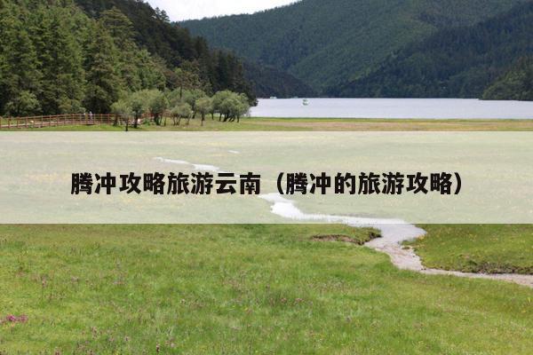 腾冲攻略旅游云南（腾冲的旅游攻略）