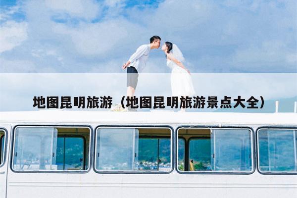 地图昆明旅游（地图昆明旅游景点大全）