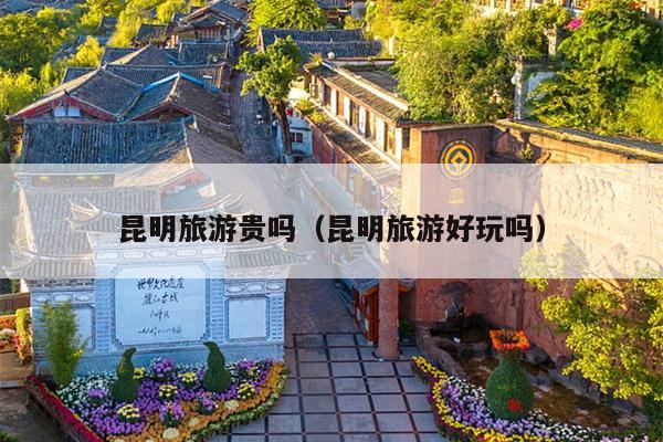 昆明旅游贵吗（昆明旅游好玩吗）
